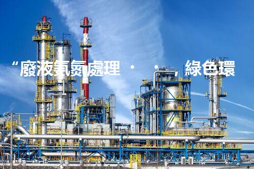 “廢液氨氮處理，綠色環(huán)保新篇章”